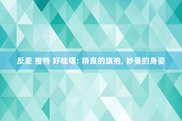 反差 推特 好哇噻: 精良的旗袍， 妙曼的身姿