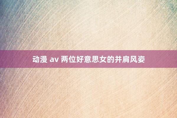 动漫 av 两位好意思女的并肩风姿