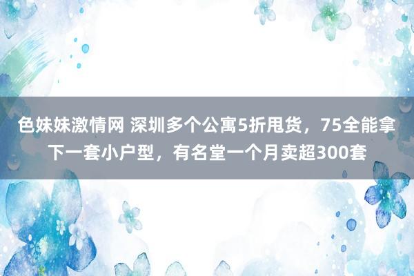 色妹妹激情网 深圳多个公寓5折甩货，75全能拿下一套小户型，有名堂一个月卖超300套