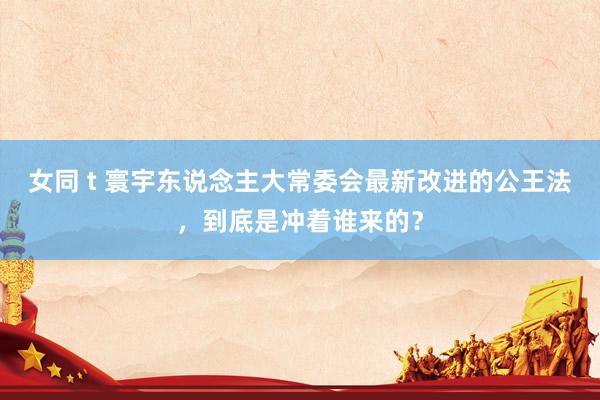 女同 t 寰宇东说念主大常委会最新改进的公王法，到底是冲着谁来的？