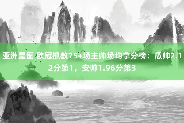 亚洲是图 欧冠抓教75+场主帅场均拿分榜：瓜帅2.12分第1，安帅1.96分第3