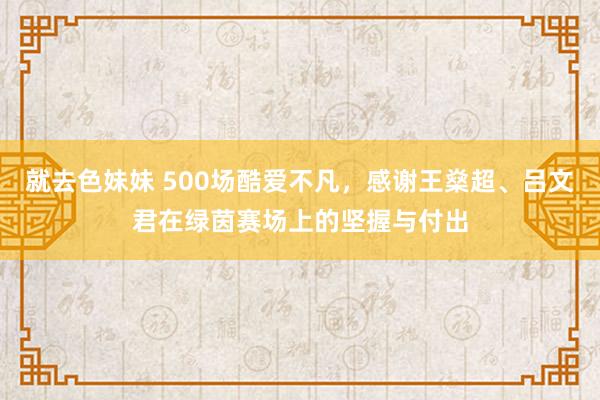 就去色妹妹 500场酷爱不凡，感谢王燊超、吕文君在绿茵赛场上的坚握与付出