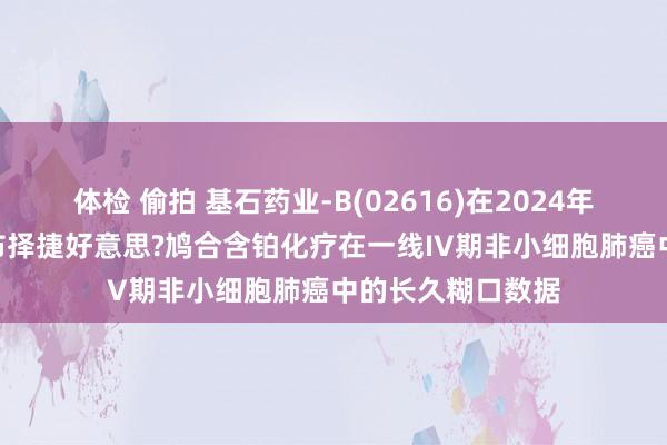 体检 偷拍 基石药业-B(02616)在2024年ESMO年会上公布择捷好意思?鸠合含铂化疗在一线IV期非小细胞肺癌中的长久糊口数据