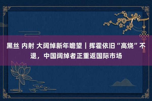 黑丝 内射 大阔绰新年瞻望｜挥霍依旧“高烧”不退，中国阔绰者正重返国际市场