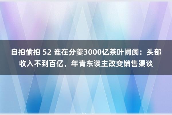 自拍偷拍 52 谁在分羹3000亿茶叶阛阓：头部收入不到百亿，年青东谈主改变销售渠谈