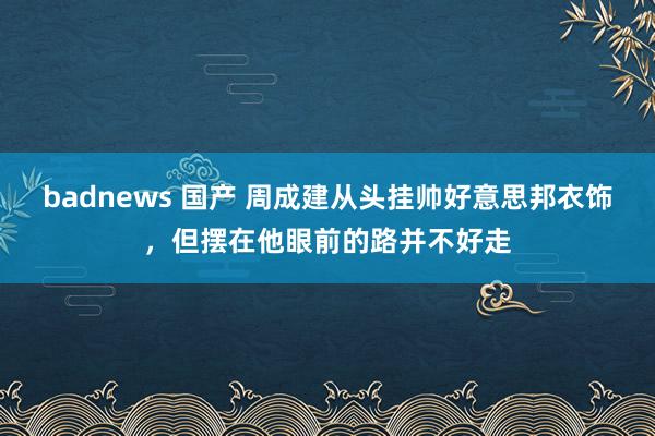 badnews 国产 周成建从头挂帅好意思邦衣饰，但摆在他眼前的路并不好走