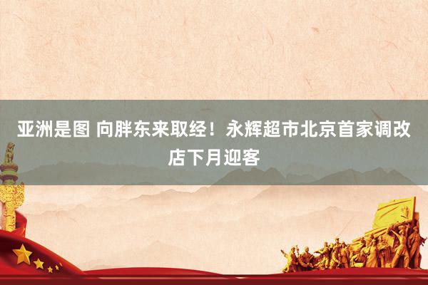 亚洲是图 向胖东来取经！永辉超市北京首家调改店下月迎客