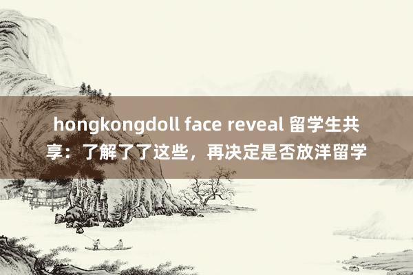 hongkongdoll face reveal 留学生共享：了解了了这些，再决定是否放洋留学