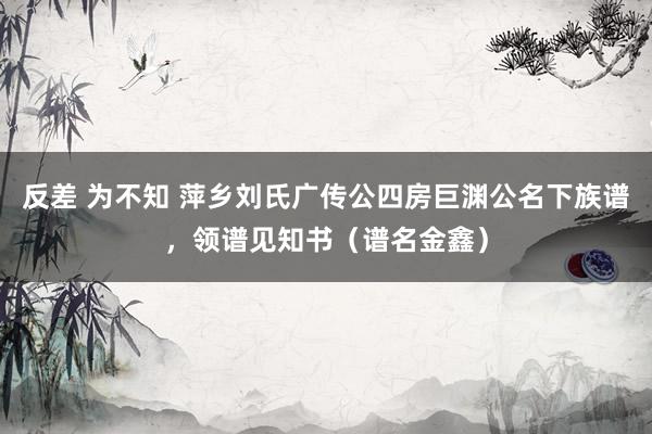 反差 为不知 萍乡刘氏广传公四房巨渊公名下族谱，领谱见知书（谱名金鑫）