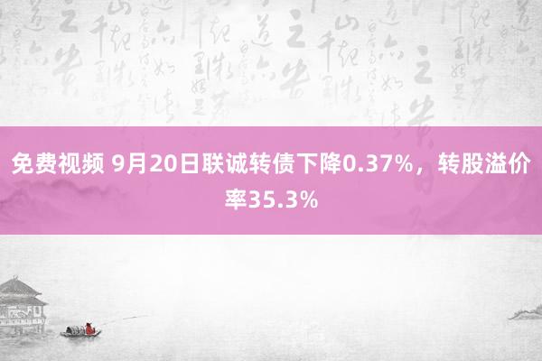 免费视频 9月20日联诚转债下降0.37%，转股溢价率35.3%