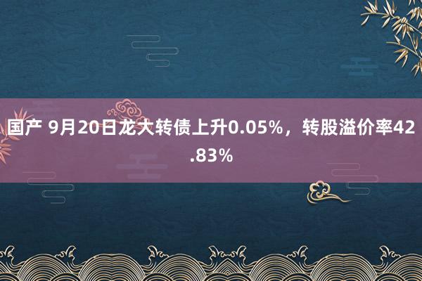 国产 9月20日龙大转债上升0.05%，转股溢价率42.83%