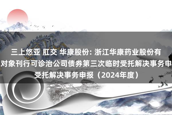 三上悠亚 肛交 华康股份: 浙江华康药业股份有限公司向不特定对象刊行可诊治公司债券第三次临时受托解决事务申报（2024年度）