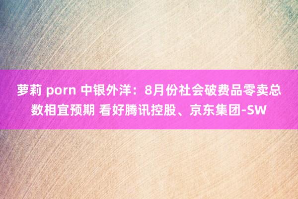 萝莉 porn 中银外洋：8月份社会破费品零卖总数相宜预期 看好腾讯控股、京东集团-SW