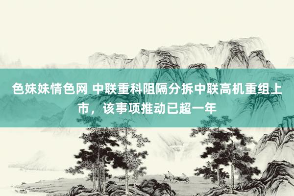 色妹妹情色网 中联重科阻隔分拆中联高机重组上市，该事项推动已超一年