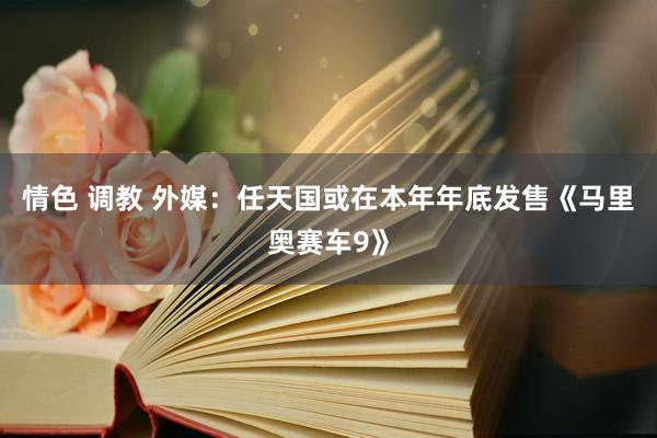 情色 调教 外媒：任天国或在本年年底发售《马里奥赛车9》