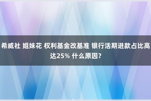 希威社 姐妹花 权利基金改基准 银行活期进款占比高达25% 什么原因？