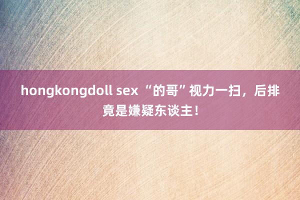 hongkongdoll sex “的哥”视力一扫，后排竟是嫌疑东谈主！