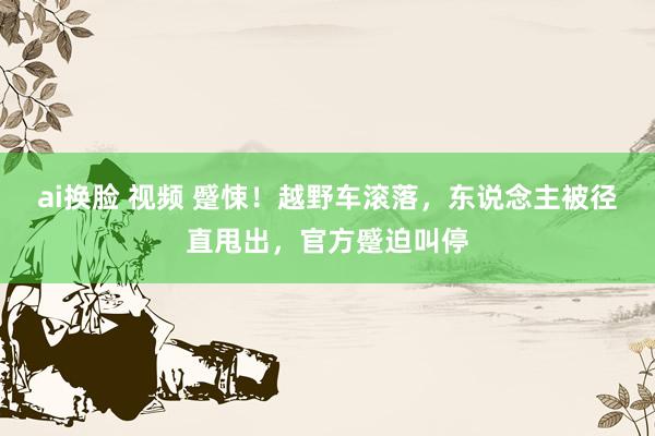 ai换脸 视频 蹙悚！越野车滚落，东说念主被径直甩出，官方蹙迫叫停