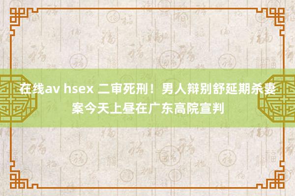 在线av hsex 二审死刑！男人辩别舒延期杀妻案今天上昼在广东高院宣判