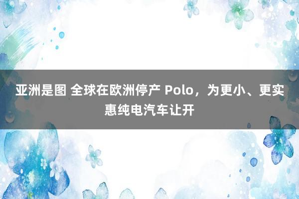 亚洲是图 全球在欧洲停产 Polo，为更小、更实惠纯电汽车让开