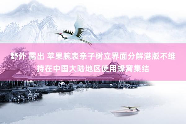 野外 露出 苹果腕表亲子树立界面分解港版不维持在中国大陆地区使用蜂窝集结