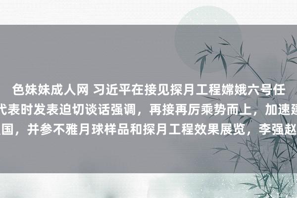 色妹妹成人网 习近平在接见探月工程嫦娥六号任务参研参试东说念主员代表时发表迫切谈话强调，再接再厉乘势而上，加速建造航天强国，并参不雅月球样品和探月工程效果展览，李强赵乐际王沪宁蔡奇丁薛祥李希出席行径