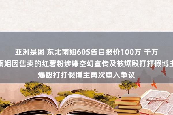 亚洲是图 东北雨姐60S告白报价100万 千万粉丝网红东北雨姐因售卖的红薯粉涉嫌空幻宣传及被爆殴打打假博主再次堕入争议