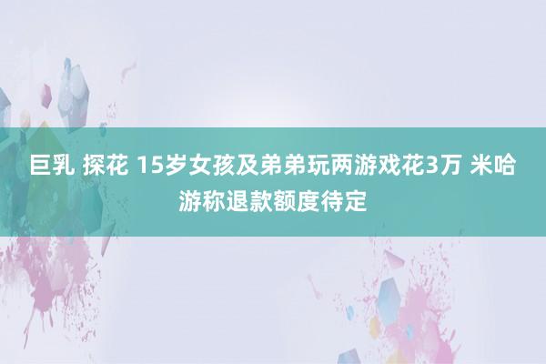 巨乳 探花 15岁女孩及弟弟玩两游戏花3万 米哈游称退款额度待定