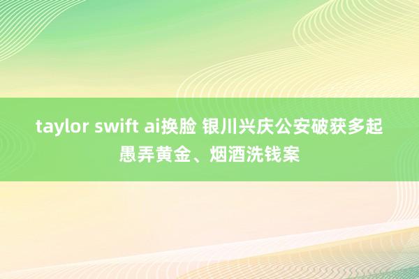 taylor swift ai换脸 银川兴庆公安破获多起愚弄黄金、烟酒洗钱案