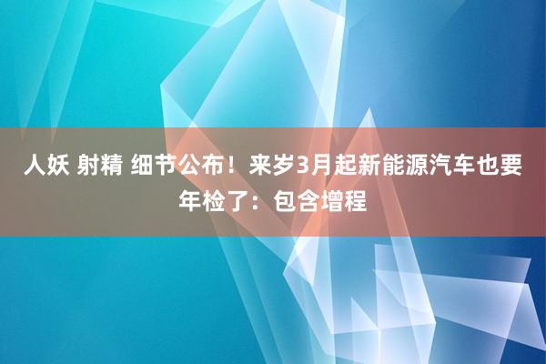 人妖 射精 细节公布！来岁3月起新能源汽车也要年检了：包含增程