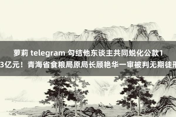 萝莉 telegram 勾结他东谈主共同蜕化公款1.3亿元！青海省食粮局原局长顾艳华一审被判无期徒刑