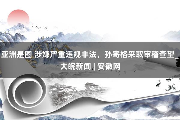 亚洲是图 涉嫌严重违规非法，孙寄格采取审稽查望_大皖新闻 | 安徽网