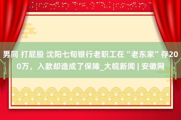 男同 打屁股 沈阳七旬银行老职工在“老东家”存200万，入款却造成了保障_大皖新闻 | 安徽网