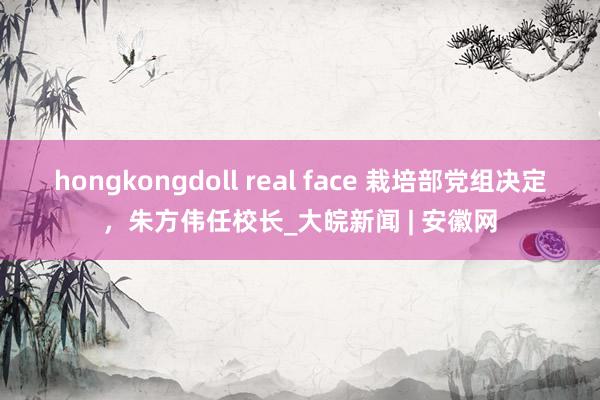 hongkongdoll real face 栽培部党组决定，朱方伟任校长_大皖新闻 | 安徽网