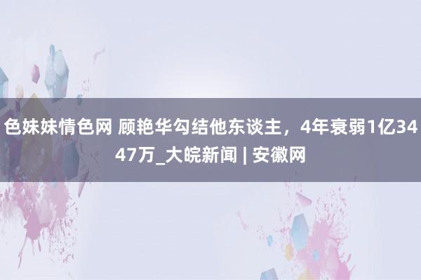 色妹妹情色网 顾艳华勾结他东谈主，4年衰弱1亿3447万_大皖新闻 | 安徽网