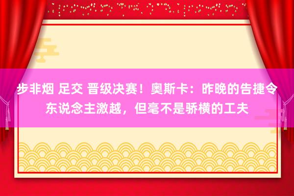 步非烟 足交 晋级决赛！奥斯卡：昨晚的告捷令东说念主激越，但毫不是骄横的工夫