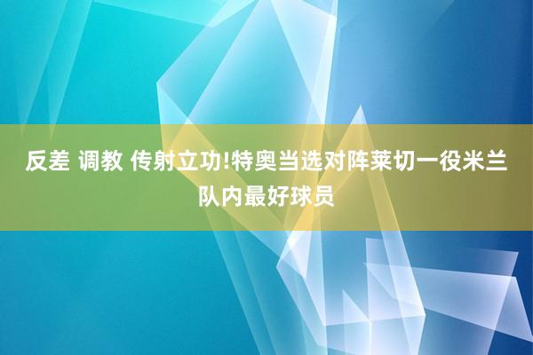 反差 调教 传射立功!特奥当选对阵莱切一役米兰队内最好球员