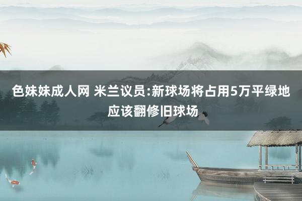 色妹妹成人网 米兰议员:新球场将占用5万平绿地 应该翻修旧球场