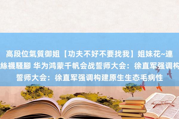 高段位氣質御姐【功夫不好不要找我】姐妹花~連體絲襪~大奶晃動~絲襪騷腳 华为鸿蒙千帆会战誓师大会：徐直军强调构建原生生态毛病性