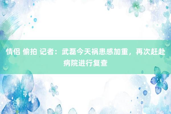 情侣 偷拍 记者：武磊今天祸患感加重，再次赶赴病院进行复查