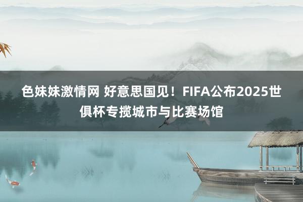 色妹妹激情网 好意思国见！FIFA公布2025世俱杯专揽城市与比赛场馆