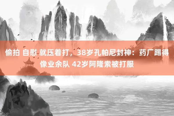 偷拍 自慰 就压着打，38岁孔帕尼封神：药厂踢得像业余队 42岁阿隆索被打服