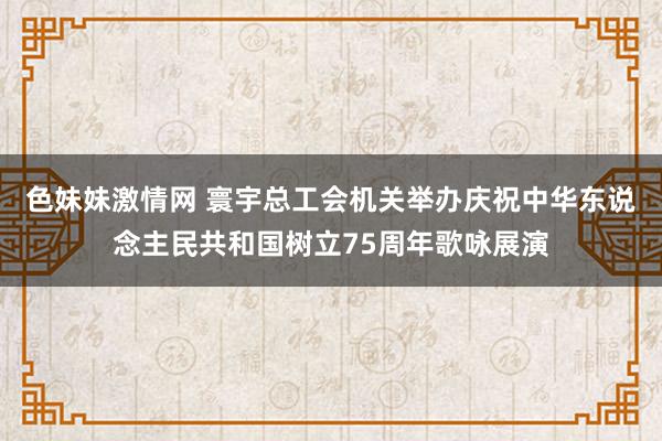 色妹妹激情网 寰宇总工会机关举办庆祝中华东说念主民共和国树立75周年歌咏展演