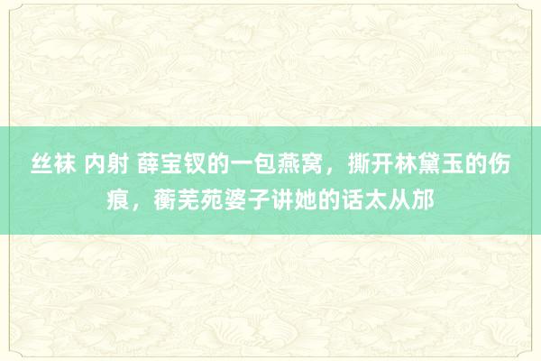 丝袜 内射 薛宝钗的一包燕窝，撕开林黛玉的伤痕，蘅芜苑婆子讲她的话太从邡