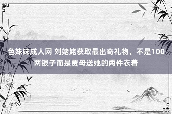 色妹妹成人网 刘姥姥获取最出奇礼物，不是100两银子而是贾母送她的两件衣着