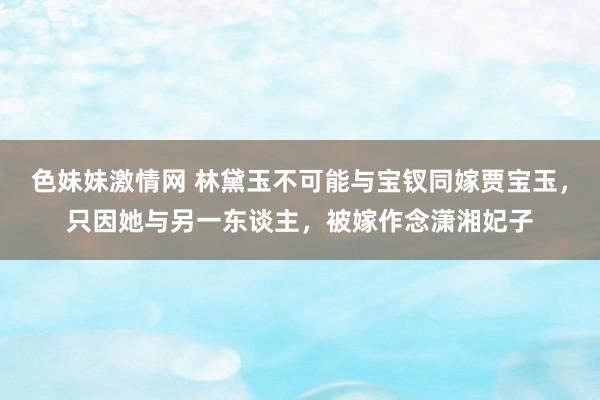 色妹妹激情网 林黛玉不可能与宝钗同嫁贾宝玉，只因她与另一东谈主，被嫁作念潇湘妃子