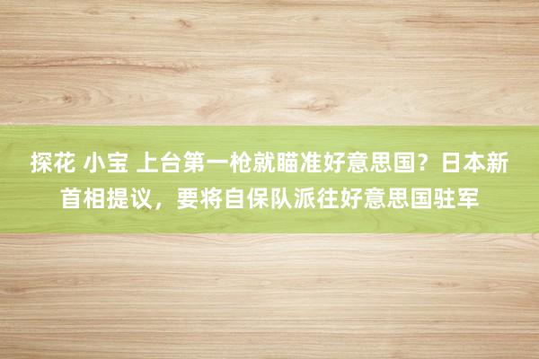 探花 小宝 上台第一枪就瞄准好意思国？日本新首相提议，要将自保队派往好意思国驻军