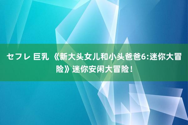 セフレ 巨乳 《新大头女儿和小头爸爸6:迷你大冒险》迷你安闲大冒险！