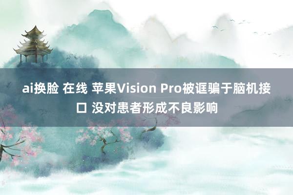 ai换脸 在线 苹果Vision Pro被诓骗于脑机接口 没对患者形成不良影响