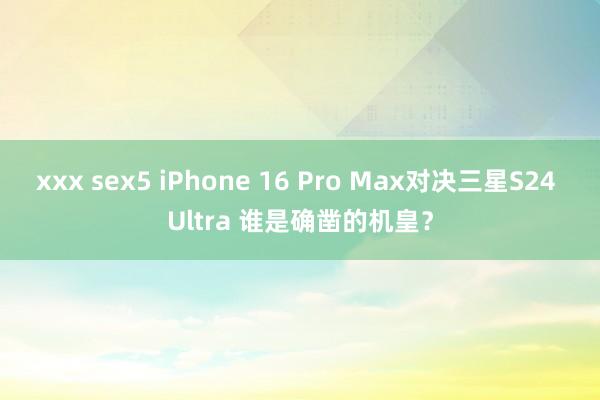 xxx sex5 iPhone 16 Pro Max对决三星S24 Ultra 谁是确凿的机皇？